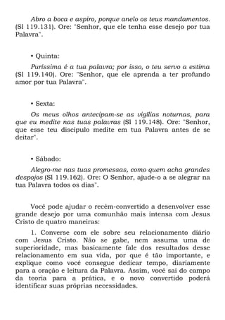 Abro a boca e aspiro, porque anelo os teus mandamentos.
(Sl 119.131). Ore: "Senhor, que ele tenha esse desejo por tua
Palavra".


    • Quinta:
     Puríssima é a tua palavra; por isso, o teu servo a estima
(Sl 119.140). Ore: "Senhor, que ele aprenda a ter profundo
amor por tua Palavra".


    • Sexta:
     Os meus olhos antecipam-se as vigílias noturnas, para
que eu medite nas tuas palavras (Sl 119.148). Ore: "Senhor,
que esse teu discípulo medite em tua Palavra antes de se
deitar".


    • Sábado:
     Alegro-me nas tuas promessas, como quem acha grandes
despojos (Sl 119.162). Ore: O Senhor, ajude-o a se alegrar na
tua Palavra todos os dias".


     Você pode ajudar o recém-convertido a desenvolver esse
grande desejo por uma comunhão mais intensa com Jesus
Cristo de quatro maneiras:
     1. Converse com ele sobre seu relacionamento diário
com Jesus Cristo. Não se gabe, nem assuma uma de
superioridade, mas basicamente fale dos resultados desse
relacionamento em sua vida, por que é tão importante, e
explique como você consegue dedicar tempo, diariamente
para a oração e leitura da Palavra. Assim, você sai do campo
da teoria para a prática, e o novo convertido poderá
identificar suas próprias necessidades.
 