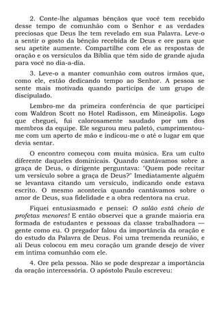 2. Conte-lhe algumas bênçãos que você tem recebido
desse tempo de comunhão com o Senhor e as verdades
preciosas que Deus lhe tem revelado em sua Palavra. Leve-o
a sentir o gosto da bênção recebida de Deus e ore para que
seu apetite aumente. Compartilhe com ele as respostas de
oração e os versículos da Bíblia que têm sido de grande ajuda
para você no dia-a-dia.
     3. Leve-o a manter comunhão com outros irmãos que,
como ele, estão dedicando tempo ao Senhor. A pessoa se
sente mais motivada quando participa de um grupo de
discipulado.
     Lembro-me da primeira conferência de que participei
com Waldron Scott no Hotel Radisson, em Mineápolis. Logo
que cheguei, fui calorosamente saudado por um dos
membros da equipe. Ele segurou meu paletó, cumprimentou-
me com um aperto de mão e indicou-me o até o lugar em que
devia sentar.
     O encontro começou com muita música. Era um culto
diferente daqueles dominicais. Quando cantávamos sobre a
graça de Deus, o dirigente perguntava: "Quem pode recitar
um versículo sobre a graça de Deus?" Imediatamente alguém
se levantava citando um versículo, indicando onde estava
escrito. O mesmo acontecia quando cantávamos sobre o
amor de Deus, sua fidelidade e a obra redentora na cruz.
     Fiquei entusiasmado e pensei: O salão está cheio de
profetas menores! E então observei que a grande maioria era
formada de estudantes e pessoas da classe trabalhadora —
gente como eu. O pregador falou da importância da oração e
do estudo da Palavra de Deus. Foi uma tremenda reunião, e
ali Deus colocou em meu coração um grande desejo de viver
em íntima comunhão com ele.
     4. Ore pela pessoa. Não se pode desprezar a importância
da oração intercessória. O apóstolo Paulo escreveu:
 