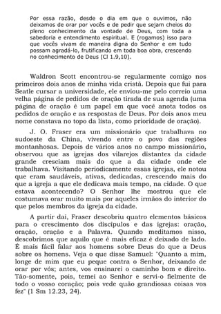 Por essa razão, desde o dia em que o ouvimos, não
    deixamos de orar por vocês e de pedir que sejam cheios do
    pleno conhecimento da vontade de Deus, com toda a
    sabedoria e entendimento espiritual. E (rogamos) isso para
    que vocês vivam de maneira digna do Senhor e em tudo
    possam agradá-lo, frutificando em toda boa obra, crescendo
    no conhecimento de Deus (Cl 1.9,10).


     Waldron Scott encontrou-se regularmente comigo nos
primeiros dois anos de minha vida cristã. Depois que fui para
Seatle cursar a universidade, ele enviou-me pelo correio uma
velha página de pedidos de oração tirada de sua agenda (uma
página de oração é um papel em que você anota todos os
pedidos de oração e as respostas de Deus. Por dois anos meu
nome constava no topo da lista, como prioridade de oração).
     J. O. Fraser era um missionário que trabalhava no
sudoeste da China, vivendo entre o povo das regiões
montanhosas. Depois de vários anos no campo missionário,
observou que as igrejas dos vilarejos distantes da cidade
grande cresciam mais do que a da cidade onde ele
trabalhava. Visitando periodicamente essas igrejas, ele notou
que eram saudáveis, ativas, dedicadas, crescendo mais do
que a igreja a que ele dedicava mais tempo, na cidade. O que
estava acontecendo? O Senhor lhe mostrou que ele
costumava orar muito mais por aqueles irmãos do interior do
que pelos membros da igreja da cidade.
      A partir daí, Fraser descobriu quatro elementos básicos
para o crescimento dos discípulos e das igrejas: oração,
oração, oração e a Palavra. Quando meditamos nisso,
descobrimos que aquilo que é mais eficaz é deixado de lado.
É mais fácil falar aos homens sobre Deus do que a Deus
sobre os homens. Veja o que disse Samuel: "Quanto a mim,
longe de mim que eu peque contra o Senhor, deixando de
orar por vós; antes, vos ensinarei o caminho bom e direito.
Tão-somente, pois, temei ao Senhor e servi-o fielmente de
todo o vosso coração; pois vede quão grandiosas coisas vos
fez" (1 Sm 12.23, 24).
 