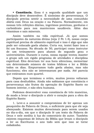 • Constância. Essa é a segunda qualidade que um
discípulo deve desenvolver. É sinônimo de perseverança. O
discípulo precisa sentir a necessidade de uma comunhão
diária com Deus na oração e na Palavra. Normalmente, em
nossas três refeições diárias, ingerimos proteínas, gorduras e
carboidrato para nos mantermos saudáveis. Além das
vitaminas e sais minerais.
     Assim também na vida espiritual. Já que somos
participantes da natureza divina (veja 2 Pe 1.4), nosso corpo
espiritual precisa de alimento espiritual e isso é algo que não
pode ser colocado goela abaixo. Certa vez, tentei fazer isso e
foi um fracasso. Na década de 50, participei como instrutor
de um treinamento para alunos do segundo grau e
universitários. Durante o curso, nossa equipe tentou manter
o grupo sob um rígido programa de atividades e disciplina
espiritual. Eles deveriam ter sua hora silenciosa, memorizar
um determinado número de textos bíblicos e ler a Bíblia
todos os dias. Empurramos tudo goela abaixo, mas não
funcionou; eles não se interessaram por nada. Até parecia
que estávamos num quartel.
     Depois que terminou o retiro, muitos jovens voltaram
para casa desiludidos. Ainda não sabíamos que constância e
perseverança são frutos da operação do Espírito Santo no
homem interior, e não obra humana.
    Podemos desenvolver essa constância de três maneiras,
de modo a levar o discípulo a abrir o coração para a obra do
Espírito Santo:
     1. Leve-o a assumir o compromisso de ler apenas um
pouquinho da Palavra de Deus, o suficiente para que ele seja
abençoado. Existem muitos devocionais para serem usados
no dia-a-dia, em que o discípulo lê um texto da Palavra de
Deus e nele medita à luz do comentário do autor. Também
existem esquemas de leitura da Bíblia que levam o discípulo
a ler as Escrituras o ano todo sem que isso se torne
enfadonho.
 