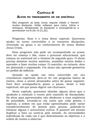 CAPÍTULO 6
        ALVOS   NO TREINAMENTO DE UM DISCÍPULO

    Eles pregaram as boas novas naquela cidade e fizeram
    muitos discípulos. Então voltaram para Listra, Icônio e
    Antioquia, fortalecendo os discípulos e encorajando-os a
    permanecer na fé (At 14.21,22).


     Progresso. Esse é o tema desse capítulo. Queremos
ajudar os novos convertidos a se tornarem discípulos,
crescendo na graça e no conhecimento de nosso Senhor
Jesus Cristo.
     Esse progresso não pode ser acompanhado ao acaso;
deve ter começo e fim, como o processo educacional, que
começa no maternal ate o término do segundo grau. O aluno
precisa dominar muitas matérias, assimilar muitos dados e
aprender a fazer muitas coisas. O caminho, no entanto, deve
ser planejado e organizado. Um aluno não aprende geometria
no jardim da infância.
     Quando se ajuda um novo convertido em seu
crescimento espiritual, deve-se ter um programa básico de
ensino, alvos a serem alcançados antes do passo seguinte.
Você deve acompanhá-lo passo a passo, desde o leite
espiritual, até que possa digerir um churrasco.
     Neste capítulo, queremos abordar alguns alvos que o
ajudarão a conduzir o crente pelo caminho do discipulado.
Os alvos aqui apresentados não obedecem a uma seqüência
de prioridade. Levando-se em conta que cada pessoa é
especial, a ordem em que estão apresentados pode variar
consideravelmente de pessoa para pessoa, podendo-se
eliminar alguns e acrescentar outros. É possível até mesmo
duplicar a lista ou cortá-la pela metade. As necessidades
individuais de cada um é que determinarão os objetivos e a
ordem de ensino a observar.
 