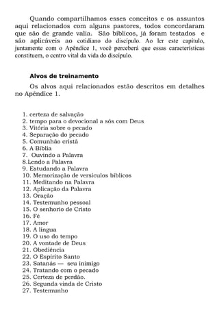Quando compartilhamos esses conceitos e os assuntos
aqui relacionados com alguns pastores, todos concordaram
que são de grande valia. São bíblicos, já foram testados e
são aplicáveis ao cotidiano do discípulo. Ao ler este capítulo,
juntamente com o Apêndice 1, você perceberá que essas características
constituem, o centro vital da vida do discípulo.


     Alvos de treinamento
    Os alvos aqui relacionados estão descritos em detalhes
no Apêndice 1.


  1. certeza de salvação
  2. tempo para o devocional a sós com Deus
  3. Vitória sobre o pecado
  4. Separação do pecado
  5. Comunhão cristã
  6. A Bíblia
  7. Ouvindo a Palavra
  8.Lendo a Palavra
  9. Estudando a Palavra
  10. Memorização de versículos bíblicos
  11. Meditando na Palavra
  12. Aplicação da Palavra
  13. Oração
  14. Testemunho pessoal
  15. O senhorio de Cristo
  16. Fé
  17. Amor
  18. A língua
  19. O uso do tempo
  20. A vontade de Deus
  21. Obediência
  22. O Espírito Santo
  23. Satanás — seu inimigo
  24. Tratando com o pecado
  25. Certeza de perdão.
  26. Segunda vinda de Cristo
  27. Testemunho
 
