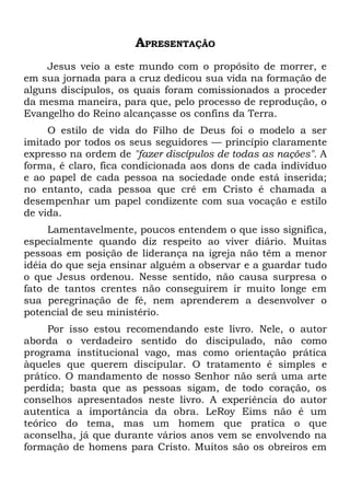 APRESENTAÇÃO
    Jesus veio a este mundo com o propósito de morrer, e
em sua jornada para a cruz dedicou sua vida na formação de
alguns discípulos, os quais foram comissionados a proceder
da mesma maneira, para que, pelo processo de reprodução, o
Evangelho do Reino alcançasse os confins da Terra.
     O estilo de vida do Filho de Deus foi o modelo a ser
imitado por todos os seus seguidores — princípio claramente
expresso na ordem de "fazer discípulos de todas as nações". A
forma, é claro, fica condicionada aos dons de cada indivíduo
e ao papel de cada pessoa na sociedade onde está inserida;
no entanto, cada pessoa que crê em Cristo é chamada a
desempenhar um papel condizente com sua vocação e estilo
de vida.
     Lamentavelmente, poucos entendem o que isso significa,
especialmente quando diz respeito ao viver diário. Muitas
pessoas em posição de liderança na igreja não têm a menor
idéia do que seja ensinar alguém a observar e a guardar tudo
o que Jesus ordenou. Nesse sentido, não causa surpresa o
fato de tantos crentes não conseguirem ir muito longe em
sua peregrinação de fé, nem aprenderem a desenvolver o
potencial de seu ministério.
     Por isso estou recomendando este livro. Nele, o autor
aborda o verdadeiro sentido do discipulado, não como
programa institucional vago, mas como orientação prática
àqueles que querem discipular. O tratamento é simples e
prático. O mandamento de nosso Senhor não será uma arte
perdida; basta que as pessoas sigam, de todo coração, os
conselhos apresentados neste livro. A experiência do autor
autentica a importância da obra. LeRoy Eims não é um
teórico do tema, mas um homem que pratica o que
aconselha, já que durante vários anos vem se envolvendo na
formação de homens para Cristo. Muitos são os obreiros em
 