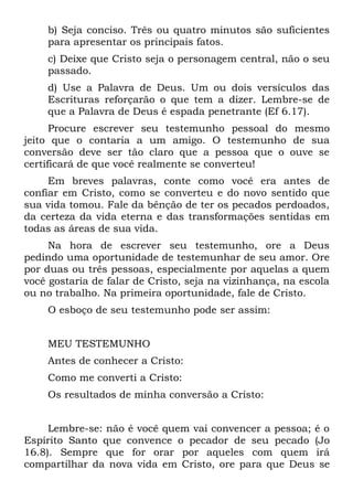 b) Seja conciso. Três ou quatro minutos são suficientes
    para apresentar os principais fatos.
    c) Deixe que Cristo seja o personagem central, não o seu
    passado.
    d) Use a Palavra de Deus. Um ou dois versículos das
    Escrituras reforçarão o que tem a dizer. Lembre-se de
    que a Palavra de Deus é espada penetrante (Ef 6.17).
      Procure escrever seu testemunho pessoal do mesmo
jeito que o contaria a um amigo. O testemunho de sua
conversão deve ser tão claro que a pessoa que o ouve se
certificará de que você realmente se converteu!
     Em breves palavras, conte como você era antes de
confiar em Cristo, como se converteu e do novo sentido que
sua vida tomou. Fale da bênção de ter os pecados perdoados,
da certeza da vida eterna e das transformações sentidas em
todas as áreas de sua vida.
     Na hora de escrever seu testemunho, ore a Deus
pedindo uma oportunidade de testemunhar de seu amor. Ore
por duas ou três pessoas, especialmente por aquelas a quem
você gostaria de falar de Cristo, seja na vizinhança, na escola
ou no trabalho. Na primeira oportunidade, fale de Cristo.
    O esboço de seu testemunho pode ser assim:


    MEU TESTEMUNHO
    Antes de conhecer a Cristo:
    Como me converti a Cristo:
    Os resultados de minha conversão a Cristo:


     Lembre-se: não é você quem vai convencer a pessoa; é o
Espírito Santo que convence o pecador de seu pecado (Jo
16.8). Sempre que for orar por aqueles com quem irá
compartilhar da nova vida em Cristo, ore para que Deus se
 