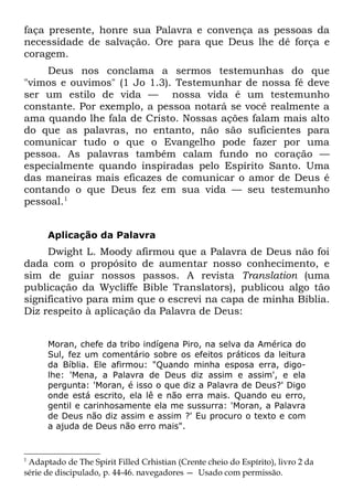 faça presente, honre sua Palavra e convença as pessoas da
necessidade de salvação. Ore para que Deus lhe dê força e
coragem.
    Deus nos conclama a sermos testemunhas do que
"vimos e ouvimos" (1 Jo 1.3). Testemunhar de nossa fé deve
ser um estilo de vida — nossa vida é um testemunho
constante. Por exemplo, a pessoa notará se você realmente a
ama quando lhe fala de Cristo. Nossas ações falam mais alto
do que as palavras, no entanto, não são suficientes para
comunicar tudo o que o Evangelho pode fazer por uma
pessoa. As palavras também calam fundo no coração —
especialmente quando inspiradas pelo Espírito Santo. Uma
das maneiras mais eficazes de comunicar o amor de Deus é
contando o que Deus fez em sua vida — seu testemunho
pessoal.1


      Aplicação da Palavra
     Dwight L. Moody afirmou que a Palavra de Deus não foi
dada com o propósito de aumentar nosso conhecimento, e
sim de guiar nossos passos. A revista Translation (uma
publicação da Wycliffe Bible Translators), publicou algo tão
significativo para mim que o escrevi na capa de minha Bíblia.
Diz respeito à aplicação da Palavra de Deus:


      Moran, chefe da tribo indígena Piro, na selva da América do
      Sul, fez um comentário sobre os efeitos práticos da leitura
      da Bíblia. Ele afirmou: "Quando minha esposa erra, digo-
      lhe: 'Mena, a Palavra de Deus diz assim e assim', e ela
      pergunta: 'Moran, é isso o que diz a Palavra de Deus?' Digo
      onde está escrito, ela lê e não erra mais. Quando eu erro,
      gentil e carinhosamente ela me sussurra: 'Moran, a Palavra
      de Deus não diz assim e assim ?' Eu procuro o texto e com
      a ajuda de Deus não erro mais".


1
 Adaptado de The Spirit Filled Crhistian (Crente cheio do Espírito), livro 2 da
série de discipulado, p. 44-46. navegadores — Usado com permissão.
 