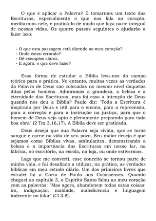 O que é aplicar a Palavra? É tomarmos um texto das
Escrituras, especialmente o que nos fala ao coração,
meditarmos nele, e praticá-lo de modo que faça parte integral
de nossas vidas. Os quatro passos seguintes o ajudarão a
fazer isso:


  -   O que esta passagem está dizendo ao meu coração?
  -   Onde estou errando?
  -   Dê exemplos claros.
  -   E agora, o que devo fazer?


     Essa forma de estudar a Bíblia leva-nos do campo
teórico para o prático. No entanto, muitas vezes as verdades
da Palavra de Deus são colocadas no mesmo nível daquelas
ditas pelos homens. Admiramos a grandeza, a beleza e a
eternidade das Escrituras, mas foi essa a intenção de Deus
quando nos deu a Bíblia? Paulo diz: "Toda a Escritura é
inspirada por Deus e útil para o ensino, para a repreensão,
para a correção e para a instrução na justiça, para que o
homem de Deus seja apto e plenamente preparado para toda
boa obra" (2 Tm 3.16,17). A Bíblia deve ser praticada.
     Deus deseja que sua Palavra seja vivida, que se torne
sangue e carne na vida de seu povo. Seu maior desejo é que
sejamos como Bíblias vivas, ambulantes, demonstrando a
beleza e a importância das Escrituras em nosso lar, na
fábrica, no escritório, na escola, na loja, ou onde estivermos.
     Logo que me converti, esse conceito se tornou parte de
minha vida, e fui desafiado a utilizar, na prática, as verdades
bíblicas em meu estudo diário. Um dos primeiros livros que
estudei foi a Carta de Paulo aos Colossenses. Quando
cheguei ao capítulo 3, o Espírito Santo falou ao meu coração
com as palavras: "Mas agora, abandonem todas estas coisas:
ira, indignação, maldade, maledicência e linguagem
indecente no falar" (Cl 3.8).
 