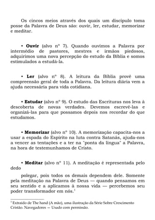 Os cincos meios através dos quais um discípulo toma
posse da Palavra de Deus são: ouvir, ler, estudar, memorizar
e meditar.


     • Ouvir (alvo nº 7). Quando ouvimos a Palavra por
intermédio de pastores, mestres e irmãos piedosos,
adquirimos uma nova percepção do estudo da Bíblia e somos
estimulados a estudá-la.


    • Ler (alvo nº 8). A leitura da Bíblia provê uma
compreensão geral de toda a Palavra. Da leitura diária vem a
ajuda necessária para vida cotidiana.


    • Estudar (alvo nº 9). O estudo das Escrituras nos leva à
descoberta de novas verdades. Devemos escrevê-las e
organizá-las para que possamos depois nos recordar do que
estudamos.


     • Memorizar (alvo nº 10). A memorização capacita-nos a
usar a espada do Espírito na luta contra Satanás, ajuda-nos
a vencer as tentações e a ter na "ponta da língua" a Palavra,
na hora de testemunhamos de Cristo.


       • Meditar (alvo nº 11). A meditação é representada pelo
dedo
     polegar, pois todos os demais dependem dele. Somente
pela meditação na Palavra de Deus — quando pensamos em
seu sentido e a aplicamos à nossa vida — percebemos seu
poder transformador em nós.3

3
 Extraído de The hand (A mão), uma ilustração da Série Sobre Crescimento
Cristão. Navegadores — Usado com permissão.
 