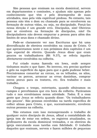 São pessoas que ensinam na escola dominical, servem
em departamentos e comissões, e ajudam não apenas pelo
conhecimento que têm e pelo desempenho de suas
atividades, mas pela vida espiritual piedosa. No entanto, tais
pessoas não têm o dom ou chamado para se envolverem na
formação de outras vidas, ou seja, no discipulado. Forçá-las
nessa direção é um grande erro. Discípulos, sim! Obreiros
que se envolvem na formação de discípulos, não! Os
discipuladores não devem empurrar a pessoa para além dos
limites de seus dons e chamado divino.
     Pode-se claramente ver nas Escrituras que há uma
diversificação de obreiros envolvidos na causa de Cristo. O
que apresentamos neste e nos próximos dois capítulos é um
tipo especial de obreiro. Quando Jesus disse que eram
poucos os trabalhadores (Mt 9.37), se referia àqueles
diretamente envolvidos na colheita.
     Fui criado numa fazenda em Iowa, onde sempre
tínhamos muito o que fazer. No inverno, era preciso quebrar
o gelo na superfície da água para que o gado pudesse beber.
Precisávamos consertar as cercas, os os telhados, os silos,
vacinar os porcos, arrancar as ervas daninhas, comprar
novos pneus para os tratores, etc. Era trabalho e mais
trabalho.
     Chegava o tempo, entretanto, quando olhávamos os
campos e percebíamos que era hora da colheita. Parávamos
tudo e nos envolvíamos nessa atividade. Todos. É a essa
gente que Jesus se referiu quando disse: "Os trabalhadores
são poucos". São pessoas envolvidas na tarefa específica de
colher almas para Cristo, e que, sucessivamente, envolvem
outras pessoas na colheita.
     Não estamos com isso menosprezando o trabalho de
qualquer outro discípulo de Jesus, afinal a contabilidade da
igreja tem de estar em ordem, os registros atualizados, os
professores da escola dominical treinados, e os obreiros da
igreja executando suas tarefas com fidelidade. O trabalho
daqueles que ensinam, servem e fazem milhões de pequenas
 