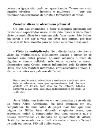 coisas na igreja não pode ser questionado. Temos em vista
aqueles obreiros —     homens e mulheres —          que são
testemunhas fervorosas de Cristo e formadores de vidas.


    Características do obreiro em potencial
     Os que são chamados a fazer discípulos precisam ser
treinados e capacitados nesse ministério. Esses irmãos têm a
visão da multiplicação e querem dela fazer parte. São ávidos
em servir e em dar a vida em favor dos outros, por isso
precisam de treinamento para se desenvolverem nessa área.


     • Visão de multiplicação. Se o discipulador não tiver a
visão da multiplicação, dificilmente pagará o preço de se
envolver com outra pessoa. Quando olhamos o rosto de
alguém e vemos refletido nele todos aqueles a serem
alcançados para Cristo, somos inflamados pelo Espírito de
Deus, que nos mantém motivados, entusiasmados e vivos. O
alvo se encontra nas palavras de Paulo:


    Nós o proclamamos, advertindo e ensinando a cada   um com
    toda a sabedoria, para que apresentemos todo       homem
    perfeito em Cristo. Para isso eu me esforço,       lutando
    conforme a sua força, que atua poderosamente em    mim (Cl
    1.28, 29).


     Jerry White, um instrutor em astronáutica da Academia
da Força Aérea Americana, fez uma pesquisa em seu
computador. Se uma folha de papel mais fina que uma
página da Bíblia fosse dobrada cinqüenta vezes, que
espessura teria? O computador deu uma resposta que o
deixou estarrecido: 27 milhões de quilômetros de altura.
Basta ter em mente que a distância entre a Lua e a Terra é
de mais ou menos 380 mil quilômetros.
 