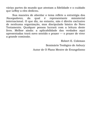 várias partes do mundo que atestam a fidelidade e o cuidado
que LeRoy a eles dedicou.
      Sua maneira de abordar o tema reflete a estratégia dos
Navegadores,    da   qual    é   representante    ministerial
internacional. O que diz, no entanto, não é direito exclusivo
de nenhuma organização, mas discipulado básico do Novo
Testamento. Qualquer pessoa lucrará com a leitura deste
livro. Melhor ainda: a aplicabilidade das verdades aqui
apresentadas trará novo sentido e prazer — o prazer de viver
a grande comissão.
                                          Robert E. Coleman
                              Seminário Teológico de Asbury
                    Autor de O Plano Mestre de Evangelismo
 