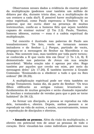 Observamos nesses dados a evidência do enorme poder
da multiplicação (podemos usar também um milhão de
dólares por dia, durante trinta dias, ou a multiplicação de
um centavo a cada dia?). É possível haver multiplicação no
reino espiritual, como Paulo expressou a Timóteo: "E as
palavras que me ouviu dizer na presença de muitas
testemunhas, confie-as a homens fiéis que sejam também
capazes de ensinar outros" (2 Tm 2.2). Paulo, Timóteo,
homens idôneos, outros — essa é a cadeia espiritual da
multiplicação.
     Tal conceito é ilustrado nas palavras de Paulo aos
tessalonicenses: "De fato, vocês se tornaram nossos
imitadores e do Senhor [...] Porque, partindo de vocês,
propagou-se a mensagem do Senhor na Macedônia e na
Acaia. Não somente isso, mas também por toda parte tornou-
se conhecida a fé que vocês têm em Deus" (1 Ts 1.6, 8). É
demonstrado nas palavras de Jesus em sua oração
sacerdotal: "Minha oração não é apenas por eles. Rogo
também por aqueles que crerão em mim, por meio da
mensagem deles" (Jo 17.20). É também inerente à Grande
Comissão: "Ensinando-os a obedecer a tudo o que eu lhes
ordenei" (Mt 28.20).
     A multiplicação espiritual pode ser vista também no
Antigo Testamento. Isaías diz, da parte do Senhor: "Os teus
filhos edificarão as antigas ruínas; levantarás os
fundamentos de muitas gerações e serás chamado reparador
de brechas e restaurador de veredas para que o país se torne
habitável" (Is 58.12).
     Ao formar um discípulo, a pessoa se reproduz na vida
dele, tornando-o, obreiro. Depois, ambos passam a se
reproduzir na vida de outros, e assim, sucessivamente, temos
a reprodução de discípulos e obreiros.


     • Amando as pessoas. Além da visão da multiplicação, o
obreiro em potencial tem de amar as pessoas de todo o
coração. Deve visualizá-las como indivíduos poderosos nas
 