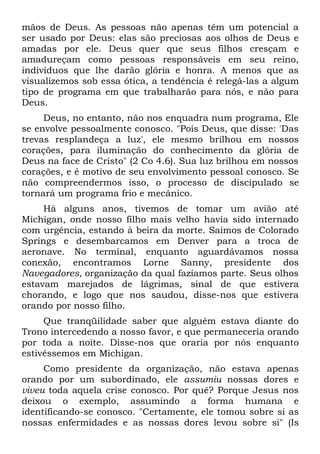 mãos de Deus. As pessoas não apenas têm um potencial a
ser usado por Deus: elas são preciosas aos olhos de Deus e
amadas por ele. Deus quer que seus filhos cresçam e
amadureçam como pessoas responsáveis em seu reino,
indivíduos que lhe darão glória e honra. A menos que as
visualizemos sob essa ótica, a tendência é relegá-las a algum
tipo de programa em que trabalharão para nós, e não para
Deus.
     Deus, no entanto, não nos enquadra num programa, Ele
se envolve pessoalmente conosco. "Pois Deus, que disse: 'Das
trevas resplandeça a luz', ele mesmo brilhou em nossos
corações, para iluminação do conhecimento da glória de
Deus na face de Cristo" (2 Co 4.6). Sua luz brilhou em nossos
corações, e é motivo de seu envolvimento pessoal conosco. Se
não compreendermos isso, o processo de discipulado se
tornará um programa frio e mecânico.
     Há alguns anos, tivemos de tomar um avião até
Michigan, onde nosso filho mais velho havia sido internado
com urgência, estando à beira da morte. Saímos de Colorado
Springs e desembarcamos em Denver para a troca de
aeronave. No terminal, enquanto aguardávamos nossa
conexão, encontramos Lorne Sanny, presidente dos
Navegadores, organização da qual fazíamos parte. Seus olhos
estavam marejados de lágrimas, sinal de que estivera
chorando, e logo que nos saudou, disse-nos que estivera
orando por nosso filho.
     Que tranqüilidade saber que alguém estava diante do
Trono intercedendo a nosso favor, e que permaneceria orando
por toda a noite. Disse-nos que oraria por nós enquanto
estivéssemos em Michigan.
     Como presidente da organização, não estava apenas
orando por um subordinado, ele assumiu nossas dores e
viveu toda aquela crise conosco. Por quê? Porque Jesus nos
deixou o exemplo, assumindo a forma humana e
identificando-se conosco. "Certamente, ele tomou sobre si as
nossas enfermidades e as nossas dores levou sobre si" (Is
 