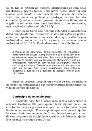 53.4). Ele se nivelou ao homem, identificando-se com seus
problemas e necessidades. Uma prova desse amor foi seu
clamor pela cidade de Jerusalém: "Jerusalém, Jerusalém,
você, que mata os profetas e apedreja os que lhe são
enviados! Quantas vezes eu quis reunir os seus filhos, como
a galinha reúne os seus pintinhos debaixo das suas asas,
mas vocês não quiseram" (Mt 23.37).
     O escritor da Carta aos Hebreus entendeu a importância
disso quando afirmou: "Lembrem-se dos que estão na prisão,
como se aprisionados com eles; dos que estão sendo
maltratados, como se vocês mesmos estivessem sendo
maltratados" (Hb 13.3). Paulo disse aos irmãos de Roma:


    Alegrem-se na esperança, sejam pacientes na tributação,
    perseverem na oração. Compartilhem o que vocês têm com
    os santos em suas necessidades. Pratiquem a hospitalidade.
    Abençoem aqueles que os perseguem; abençoem, e não os
    amaldiçoem. Alegrem-se com os que se alegram; chorem
    com os que choram. Tenham uma mesma atitude uns para
    com os outros. Não sejam orgulhosos, mas estejam
    dispostos a associar-se a pessoas de posição inferior (Rm
    12.12-16).


     Amar as pessoas, possuir uma visão de seu potencial e
do poder da multiplicação são características importantes na
vida do obreiro de Cristo.


    O princípio do envolvimento
     O discípulo pode ter a visão, mas sem o conhecimento
acabará frustrado. Ele pode querer fazer alguma coisa, ou
envolver-se com as pessoas mas, por não ser treinado, ficará
limitado em sua ação. É nesse ponto que você poderá ajudá-
lo a contribuir com a causa de Cristo, levando-o a participar
de seu programa de discipulado e, sob sua influência, ajudá-
lo a alcançar o mundo para Cristo.
 