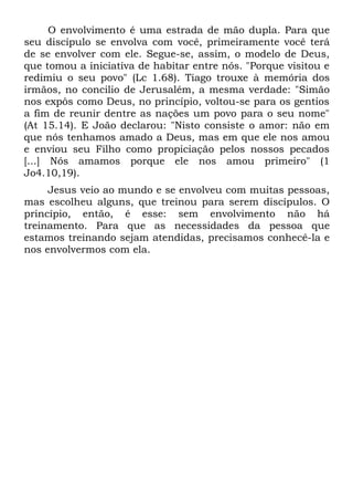 O envolvimento é uma estrada de mão dupla. Para que
seu discípulo se envolva com você, primeiramente você terá
de se envolver com ele. Segue-se, assim, o modelo de Deus,
que tomou a iniciativa de habitar entre nós. "Porque visitou e
redimiu o seu povo" (Lc 1.68). Tiago trouxe à memória dos
irmãos, no concilio de Jerusalém, a mesma verdade: "Simão
nos expôs como Deus, no princípio, voltou-se para os gentios
a fim de reunir dentre as nações um povo para o seu nome"
(At 15.14). E João declarou: "Nisto consiste o amor: não em
que nós tenhamos amado a Deus, mas em que ele nos amou
e enviou seu Filho como propiciação pelos nossos pecados
[...] Nós amamos porque ele nos amou primeiro" (1
Jo4.10,19).
     Jesus veio ao mundo e se envolveu com muitas pessoas,
mas escolheu alguns, que treinou para serem discípulos. O
princípio, então, é esse: sem envolvimento não há
treinamento. Para que as necessidades da pessoa que
estamos treinando sejam atendidas, precisamos conhecê-la e
nos envolvermos com ela.
 