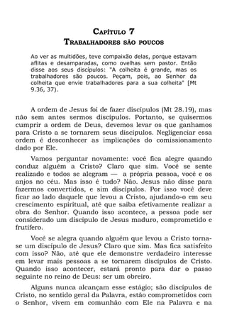 CAPÍTULO 7
               TRABALHADORES       SÃO POUCOS

    Ao ver as multidões, teve compaixão delas, porque estavam
    aflitas e desamparadas, como ovelhas sem pastor. Então
    disse aos seus discípulos: "A colheita é grande, mas os
    trabalhadores são poucos. Peçam, pois, ao Senhor da
    colheita que envie trabalhadores para a sua colheita" [Mt
    9.36, 37).


    A ordem de Jesus foi de fazer discípulos (Mt 28.19), mas
não sem antes sermos discípulos. Portanto, se quisermos
cumprir a ordem de Deus, devemos levar os que ganhamos
para Cristo a se tornarem seus discípulos. Negligenciar essa
ordem é desconhecer as implicações do comissionamento
dado por Ele.
      Vamos perguntar novamente: você fica alegre quando
conduz alguém a Cristo? Claro que sim. Você se sente
realizado e todos se alegram — a própria pessoa, você e os
anjos no céu. Mas isso é tudo? Não. Jesus não disse para
fazermos convertidos, e sim discípulos. Por isso você deve
ficar ao lado daquele que levou a Cristo, ajudando-o em seu
crescimento espiritual, até que saiba efetivamente realizar a
obra do Senhor. Quando isso acontece, a pessoa pode ser
considerado um discípulo de Jesus maduro, comprometido e
frutífero.
    Você se alegra quando alguém que levou a Cristo torna-
se um discípulo de Jesus? Claro que sim. Mas fica satisfeito
com isso? Não, até que ele demonstre verdadeiro interesse
em levar mais pessoas a se tornarem discípulos de Cristo.
Quando isso acontecer, estará pronto para dar o passo
seguinte no reino de Deus: ser um obreiro.
     Alguns nunca alcançam esse estágio; são discípulos de
Cristo, no sentido geral da Palavra, estão comprometidos com
o Senhor, vivem em comunhão com Ele na Palavra e na
 