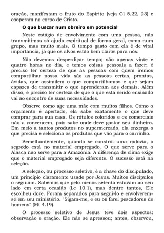 oração, manifestam o fruto do Espírito (veja Gl 5.22, 23) e
cooperam no corpo de Cristo.
    O que buscar num obreiro em potencial
     Neste estágio de envolvimento com uma pessoa, não
transmitimos só ajuda espiritual de forma geral, como num
grupo, mas muito mais. O tempo gasto com ela é de vital
importância, já que os alvos estão bem claros para nós.
     Não devemos desperdiçar tempo; são apenas vinte e
quatro horas no dia, e temos coisas pessoais a fazer; é
preciso ter certeza de que as pessoas com quem iremos
compartilhar nossa vida são as pessoas certas, prontas,
ávidas, que assimilem o que compartilhamos e que sejam
capazes de transmitir o que aprenderam aos demais. Além
disso, é preciso ter certeza de que o que está sendo ensinado
vai ao encontro de suas necessidades.
    Observe como age uma mãe com muitos filhos. Como o
orçamento é apertado, ela sabe exatamente o que deve
comprar para sua casa. Os rótulos coloridos e os comerciais
não a convencem, pois sabe onde deve gastar seu dinheiro.
Em meio a tantos produtos no supermercado, ela enxerga o
que precisa e seleciona os produtos que vão para o carrinho.
     Semelhantemente, quando se constrói uma rodovia, o
segredo está no material empregado. O que serve para o
Alasca não serve para a Amazônia. A diferença de clima exige
que o material empregado seja diferente. O sucesso está na
seleção.
     A seleção, ou processo seletivo, é a chave do discipulado,
um princípio claramente usado por Jesus. Muitos discípulos
o seguiam. Sabemos que pelo menos setenta estavam ao seu
lado em certa ocasião (Lc 10.1), mas dentre tantos, Ele
escolheu doze. Foram separados para segui-lo e envolverem-
se em seu ministério. "Sigam-me, e eu os farei pescadores de
homens" (Mt 4.19).
    O processo seletivo de Jesus teve dois aspectos:
observação e oração. Ele não se apressou; antes, observou,
 