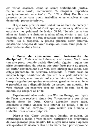 em várias ocasiões, como se saíam trabalhando juntos.
Paulo, mais tarde, recomenda: "A ninguém imponhas
precipitadamente as mãos" (1 Tm 5.22 - ARA). Escolher as
pessoas certas com quem trabalhar e se envolver é um
demorado! processo seletivo.
    O que você procura num indivíduo na hora de começar
um grupo de discipulado? Creio que a primeira qualidade se
encontra nas palavras! de Isaías 58.10: "Se abrires a tua
alma ao faminto e fartares a alma aflita, então, a tua luz
nascerá nas trevas, e a tua escuridão será como o meio-dia".
Fome! Eis a resposta. A pessoa precisa estar faminta,
mostrar-se desejosa de fazer discípulos. Essa fome pode ser
observada em duas áreas.


     • Fome de envolver-se num treinamento de
discipulado. Abrir a alma é doar-se a si mesmo. Você paga
um alto preço quando decide discipular alguém; requer um
sério compromisso da pessoa que quer fazer parte do grupo.
Se tentar compartilhar sua vida com alguém que ainda não
esteja preparado, ele desistirá, assustado. É muita coisa ao
mesmo tempo. Lembre-se de que um bebê pode adoecer se
comer demais, mas também adoece se não comer. Portanto,
busque alguém que queira se envolver; geralmente essa fome
é percebida na : disponibilidade da pessoa em questão. Se
você marcar um encontro com ela antes do café, às 6 da
manhã, ela chegará às 5h45!
     Experimentei algo assim com Warren George, um rapaz
do Texas que recebera ajuda dos Navegadores e que tinha
grande fome de Deus. Queria aprender sobre tudo.
Encontrei-o numa viagem pelo interior do Texas, e ele se
ofereceu, ou "se convidou", para residir em Omaha e
trabalhar com nossa equipe ali.
     Disse a ele: "Claro, venha para Omaha, se quiser. Lá
estudamos a Bíblia e você poderá participar dos programas
de evangelização pela cidade". Ele alugou uma casa a apenas
seis quadras do nosso centro de treinamento e participava de
 