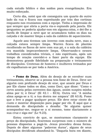 cada estudo bíblico e das saídas para evangelização. Era
muito esforçado.
     Certo dia, notei que ele conseguira um quarto do outro
lado da rua e ficava nos espreitando por trás das cortinas
enquanto nos reuníamos com a equipe. Tinha a impressão de
que sempre que abria a porta via-o espiando pela janela. Ele
perguntou se poderia ajudar-nos em alguma coisa, e dei-lhe a
tarefa de limpar a neve que se acumulava todos os dias na
calçada e de manter limpa a sala da caldeira de aquecimento.
     Aquele ano tivemos um inverno com muita neve, mas a
calçada estava sempre limpa. Warren ficava de plantão
recolhendo os flocos de neve com sua pá, e a sala da caldeira
era mantida impecavelmente limpa. Observando-o nesses
trabalhos considerados triviais, e não espirituais, após um
tempo de oração convidei-o a fazer parte da equipe. Ele
demonstrou grande fidelidade na preparação e treinamento
de discípulos. Centenas de homens e mulheres treinados por
ele espalharam-se por toda a América.


     • Fome de Deus. Além do desejo de se envolver num
treinamento, observe se a pessoa tem fome de Deus. Deve ser
alguém com profundo desejo de orar, que anseie por Deus e
por Ele clame todos os dias, como Davi, que disse: "Como o
cervo anseia pelas correntes das águas, assim suspira minha
alma por ti; ó Deus" (Sl 42.1 - ECA). Outra vez: "A minha
alma apega-se a ti; a tua destra me ampara" (Sl 63.8). Fome
que o leve a pagar qualquer preço. Ele deve estar ciente do
custo e mostrar disposição para pagar por ele. É aqui que a
demanda do discipulado o desafia: "Se alguém quiser
acompanhar-me, negue-se a si mesmo, tome diariamente a
sua cruz e siga-me" (Lc 9.23).
     Estou convicto de que, se mostrarmos claramente o
preço do discipulado, ficaremos surpresos com o número de
pessoas dispostas a pagá-lo. Jesus procedeu dessa forma.
Depois de dizer algumas "palavras duras", alguns de seus
discípulos decidiram abandoná-lo. "Daquela hora em diante,
 