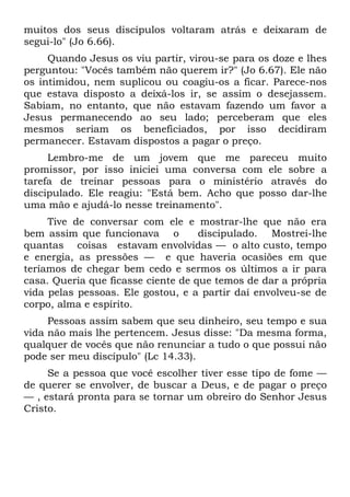 muitos dos seus discípulos voltaram atrás e deixaram de
segui-lo" (Jo 6.66).
     Quando Jesus os viu partir, virou-se para os doze e lhes
perguntou: "Vocês também não querem ir?" (Jo 6.67). Ele não
os intimidou, nem suplicou ou coagiu-os a ficar. Parece-nos
que estava disposto a deixá-los ir, se assim o desejassem.
Sabiam, no entanto, que não estavam fazendo um favor a
Jesus permanecendo ao seu lado; perceberam que eles
mesmos seriam os beneficiados, por isso decidiram
permanecer. Estavam dispostos a pagar o preço.
     Lembro-me de um jovem que me pareceu muito
promissor, por isso iniciei uma conversa com ele sobre a
tarefa de treinar pessoas para o ministério através do
discipulado. Ele reagiu: "Está bem. Acho que posso dar-lhe
uma mão e ajudá-lo nesse treinamento".
     Tive de conversar com ele e mostrar-lhe que não era
bem assim que funcionava o          discipulado. Mostrei-lhe
quantas coisas estavam envolvidas — o alto custo, tempo
e energia, as pressões — e que haveria ocasiões em que
teríamos de chegar bem cedo e sermos os últimos a ir para
casa. Queria que ficasse ciente de que temos de dar a própria
vida pelas pessoas. Ele gostou, e a partir daí envolveu-se de
corpo, alma e espírito.
     Pessoas assim sabem que seu dinheiro, seu tempo e sua
vida não mais lhe pertencem. Jesus disse: "Da mesma forma,
qualquer de vocês que não renunciar a tudo o que possui não
pode ser meu discípulo" (Lc 14.33).
     Se a pessoa que você escolher tiver esse tipo de fome —
de querer se envolver, de buscar a Deus, e de pagar o preço
— , estará pronta para se tornar um obreiro do Senhor Jesus
Cristo.
 