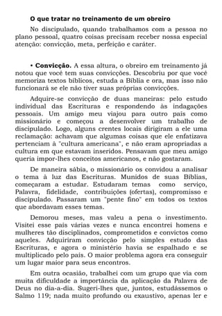 O que tratar no treinamento de um obreiro
    No discipulado, quando trabalhamos com a pessoa no
plano pessoal, quatro coisas precisam receber nossa especial
atenção: convicção, meta, perfeição e caráter.


     • Convicção. A essa altura, o obreiro em treinamento já
notou que você tem suas convicções. Descobriu por que você
memoriza textos bíblicos, estuda a Bíblia e ora, mas isso não
funcionará se ele não tiver suas próprias convicções.
     Adquire-se convicção de duas maneiras: pelo estudo
individual das Escrituras e respondendo às indagações
pessoais. Um amigo meu viajou para outro país como
missionário e começou a desenvolver um trabalho de
discipulado. Logo, alguns crentes locais dirigiram a ele uma
reclamação: achavam que algumas coisas que ele enfatizava
pertenciam à "cultura americana", e não eram apropriadas a
cultura em que estavam inseridos. Pensavam que meu amigo
queria impor-lhes conceitos americanos, e não gostaram.
     De maneira sábia, o missionário os convidou a analisar
o tema à luz das Escrituras. Munidos de suas Bíblias,
começaram a estudar. Estudaram temas como serviço,
Palavra, fidelidade, contribuições (ofertas), compromisso e
discipulado. Passaram um "pente fino" em todos os textos
que abordavam esses temas.
     Demorou meses, mas valeu a pena o investimento.
Visitei esse país várias vezes e nunca encontrei homens e
mulheres tão disciplinados, comprometidos e convictos como
aqueles. Adquiriram convicção pelo simples estudo das
Escrituras, e agora o ministério havia se espalhado e se
multiplicado pelo país. O maior problema agora era conseguir
um lugar maior para seus encontros.
    Em outra ocasião, trabalhei com um grupo que via com
muita dificuldade a importância da aplicação da Palavra de
Deus no dia-a-dia. Sugeri-lhes que, juntos, estudássemos o
Salmo 119; nada muito profundo ou exaustivo, apenas ler e
 