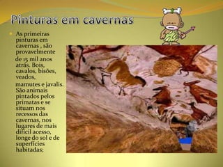  As primeiras
  pinturas em
  cavernas , são
  provavelmente
  de 15 mil anos
  atrás. Bois,
  cavalos, bisões,
  veados,
  mamutes e javalis.
  São animais
  pintados pelos
  primatas e se
  situam nos
  recessos das
  cavernas, nos
  lugares de mais
  difícil acesso,
  longe do sol e de
  superfícies
  habitadas;
 