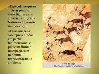 oEspecula-se que os
artistas pintavam
essas figuras para
aplacar as forças da
Natureza e garantir
um boa caça;
oEssas imagens
são representadas
em perfil
bidimensional e
parecem flutuar
no espaço, sem
nenhuma
representação do
ambiente;
 