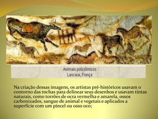 o Na criação dessas imagens, os artistas pré-históricos usavam o
  contorno das rochas para delinear seus desenhos e usavam tintas
  naturais, como torrões de ocra vermelha e amarela, ossos
  carbonizados, sangue de animal e vegetais e aplicados a
  superfície com um pincel ou osso oco;
 