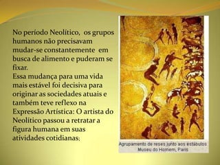No período Neolítico, os grupos
humanos não precisavam
mudar-se constantemente em
busca de alimento e puderam se
fixar.
Essa mudança para uma vida
mais estável foi decisiva para
originar as sociedades atuais e
também teve reflexo na
Expressão Artística: O artista do
Neolítico passou a retratar a
figura humana em suas
atividades cotidianas;
 