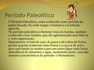 Período Paleolítico
 O Período Paleolítico, mais conhecido como período da
  pedra lascada, foi onde surgiu o homem e a revolução
  agrícola.
  No período paleolítico o homem vivia em hordas, também
  conhecido como bandos, que são aglomerações sem líder es
  e sem organização.
  Basicamente viviam da caça, da pesca e da coleta de frutos,
  porém quando acabavam esses frutos e a caça ia de mal a
  pior, esse bando se mudava para um outro lugar onde havia
  abundância de alimentos e água, mostrando assim, uma das
  maiores características do período: o Nomadismo.
 