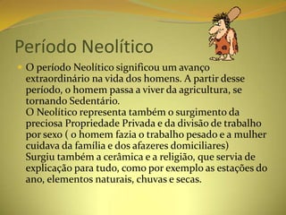 Período Neolítico
 O período Neolítico significou um avanço
 extraordinário na vida dos homens. A partir desse
 período, o homem passa a viver da agricultura, se
 tornando Sedentário.
 O Neolítico representa também o surgimento da
 preciosa Propriedade Privada e da divisão de trabalho
 por sexo ( o homem fazia o trabalho pesado e a mulher
 cuidava da família e dos afazeres domiciliares)
 Surgiu também a cerâmica e a religião, que servia de
 explicação para tudo, como por exemplo as estações do
 ano, elementos naturais, chuvas e secas.
 