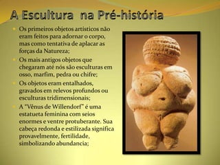  Os primeiros objetos artísticos não
  eram feitos para adornar o corpo,
  mas como tentativa de aplacar as
  forças da Natureza;
 Os mais antigos objetos que
  chegaram até nós são esculturas em
  osso, marfim, pedra ou chifre;
 Os objetos eram entalhados,
  gravados em relevos profundos ou
  esculturas tridimensionais;
 A “Vênus de Willendorf” é uma
  estatueta feminina com seios
  enormes e ventre protuberante. Sua
  cabeça redonda e estilizada significa
  provavelmente, fertilidade,
  simbolizando abundancia;
 