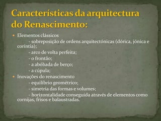  Elementos clássicos
- sobreposição de ordens arquitectónicas (dórica, jónica e
coríntia);
- arco de volta perfeita;
- o frontão;
- a abóbada de berço;
- a cúpula;
 Inovações do renascimento
- equilíbrio geométrico;
- simetria das formas e volumes;
- horizontalidade conseguida através de elementos como
cornijas, frisos e balaustradas.
 