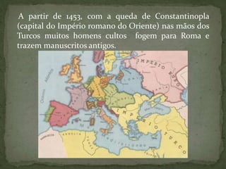 A partir de 1453, com a queda de Constantinopla
(capital do Império romano do Oriente) nas mãos dos
Turcos muitos homens cultos fogem para Roma e
trazem manuscritos antigos.
 
