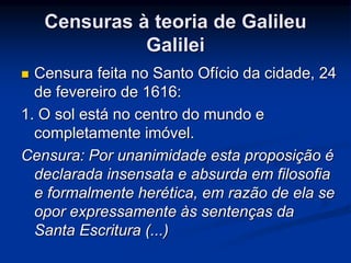 Censuras à teoria de Galileu 
Galilei 
 Censura feita no Santo Ofício da cidade, 24 
de fevereiro de 1616: 
1. O sol está no centro do mundo e 
completamente imóvel. 
Censura: Por unanimidade esta proposição é 
declarada insensata e absurda em filosofia 
e formalmente herética, em razão de ela se 
opor expressamente às sentenças da 
Santa Escritura (...) 
 
