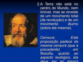 2.A Terra não está no 
centro do Mundo, nem 
imóvel, mas se reveste 
de um movimento total 
(de revolução) e de um 
movimento diurno 
(sobre ela mesma). 
• Censura: Esta 
proposição padece da 
mesma censura (que a 
precedente) em 
filosofia, quanto ao 
aspecto teológico, ela 
deve ser ao menos 
