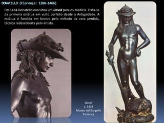 DONATELLO (Florença: 1386-1466)
Em 1434 Donatello executou um David para os Medicis. Trata-se
da primeira estátua em vulto perfeito desde a Antiguidade. A
estátua é fundida em bronze pelo método da cera perdida,
técnica redescoberta pelo artista.
David
c. 1434
Museo del Bargello
Florença