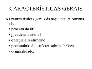 CARACTERÍSTICAS GERAIS As características gerais da arquitectura romana são: •  procura do útil •  grandeza material •  energia e sentimento •  predomínio do carácter sobre a beleza •  originalidade. 