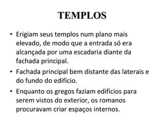 TEMPLOS Erigiam seus templos num plano mais elevado, de modo que a entrada só era alcançada por uma escadaria diante da fachada principal. Fachada principal bem distante das laterais e do fundo do edifício. Enquanto os gregos faziam edifícios para serem vistos do exterior, os romanos procuravam criar espaços internos. 