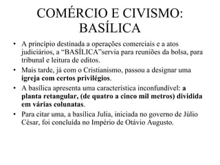COMÉRCIO E CIVISMO: BASÍLICA A princípio destinada a operações comerciais e a atos judiciários, a “BASÍLICA”servia para reuniões da bolsa, para tribunal e leitura de editos.  Mais tarde, já com o Cristianismo, passou a designar uma  igreja com certos privilégios .  A basílica apresenta uma característica inconfundível:  a planta retangular, (de quatro a cinco mil metros) dividida em várias colunatas .  Para citar uma, a basílica Julia, iniciada no governo de Júlio César, foi concluída no Império de Otávio Augusto. 