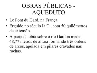 OBRAS PÚBLICAS - AQUEDUTO Le Pont du Gard, na França. Erguido no século Ia.C., com 50 quilômetros de extensão. A parte da obra sobre o rio Gardon mede 48,77 metros de altura formando três ordens de arcos, apoiada em pilares cravados nas rochas. 