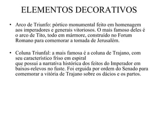 ELEMENTOS DECORATIVOS Arco de Triunfo: pórtico monumental feito em homenagem aos imperadores e generais vitoriosos. O mais famoso deles é o arco de Tito, todo em mármore, construído no Forum Romano para comemorar a tomada de Jerusalém. Coluna Triunfal: a mais famosa é a coluna de Trajano, com seu característico friso em espiral que possui a narrativa histórica dos feitos do Imperador em baixos-relevos no fuste. Foi erguida por ordem do Senado para comemorar a vitória de Trajano sobre os dácios e os partos. 
