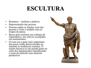 ESCULTURA Romanos – realistas e práticos Representação das pessoas Procura captar as feições reais das pessoas e veste o modelo com as roupas da época. Busca pelo realismo nas estátuas de imperadores, nos relevos esculpidos em monumentos. O rosto era a parte mais importante das peças sendo desenvolvidas ao máximo as tendências realistas. O retrato baseava-se em grande parte no culto dos antepassados reproduzindo o rosto do falecido num material perdurável. 
