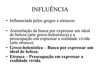 INFLUÊNCIA Influenciada pelos gregos e etruscos. Assimilação da busca por expressar um ideal de beleza (arte greco-helenística) e a preocupação em expressar a realidade vivida (arte etrusca). Greco-helenística – Busca por expressar um ideal de beleza ; Etrusca – Preocupação em expressar a realidade vivida . 
