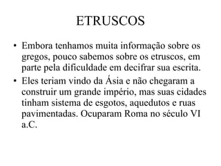 ETRUSCOS Embora tenhamos muita informação sobre os gregos, pouco sabemos sobre os etruscos, em parte pela dificuldade em decifrar sua escrita. Eles teriam vindo da Ásia e não chegaram a construir um grande império, mas suas cidades tinham sistema de esgotos, aquedutos e ruas pavimentadas. Ocuparam Roma no século VI a.C. 