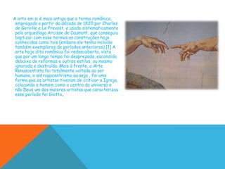 A arte em si é mais antiga que o termo românico,
 empregado a partir da década de 1820 por Charles
 de Gerville e Le Prevost, e usado sistematicamente
 pelo arqueólogo Arcisse de Caumont, que conseguiu
 baptizar com esse termos as construções hoje
 conhecidas como tais (embora ele tenha incluído
 também exemplares de períodos anteriores).[1] A
 arte hoje dita românica foi redescoberta, visto
 que por um longo tempo foi desprezada, escondida
 debaixo de reformas e outros estilos, ou mesmo
 ignorada e destruída. Mais à frente, a Arte
 Renascentista foi totalmente voltada ao ser
 humano, o antropocentrismo ou seja , foi uma
 forma que os artistas tiveram de criticar a Igreja,
 colocando o homem como o centro do universo e
 não Deus um dos maiores artistas que caracterizou
 esse período foi Giotto.
 