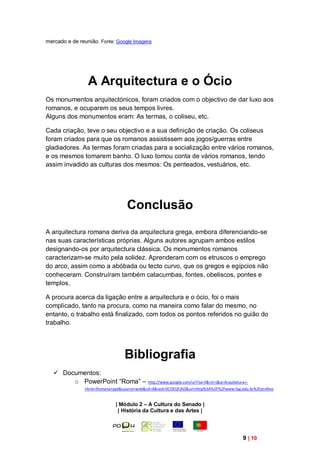 mercado e de reunião. Fonte: Google Imagens




                 A Arquitectura e o Ócio
Os monumentos arquitectónicos, foram criados com o objectivo de dar luxo aos
romanos, e ocuparem os seus tempos livres.
Alguns dos monumentos eram: As termas, o coliseu, etc.

Cada criação, teve o seu objectivo e a sua definição de criação. Os coliseus
foram criados para que os romanos assistissem aos jogos/guerras entre
gladiadores. As termas foram criadas para a socialização entre vários romanos,
e os mesmos tomarem banho. O luxo tomou conta de vários romanos, tendo
assim invadido as culturas dos mesmos: Os penteados, vestuários, etc.




                                  Conclusão
A arquitectura romana deriva da arquitectura grega, embora diferenciando-se
nas suas características próprias. Alguns autores agrupam ambos estilos
designando-os por arquitectura clássica. Os monumentos romanos
caracterizam-se muito pela solidez. Aprenderam com os etruscos o emprego
do arco, assim como a abóbada ou tecto curvo, que os gregos e egípcios não
conheceram. Construíram também catacumbas, fontes, obeliscos, pontes e
templos.

A procura acerca da ligação entre a arquitectura e o ócio, foi o mais
complicado, tanto na procura, como na maneira como falar do mesmo, no
entanto, o trabalho está finalizado, com todos os pontos referidos no guião do
trabalho.




                                 Bibliografia
    Documentos:
        o PowerPoint “Roma” – http://www.google.com/url?sa=t&rct=j&q=Arquitetura+-
               +Arte+Romana+ppt&source=web&cd=4&ved=0CDEQFjAD&url=http%3A%2F%2Fwww.fag.edu.br%2Fprofess


                             | Módulo 2 – A Cultura do Senado |
                              | História da Cultura e das Artes |




                                                                                        9 | 10
 