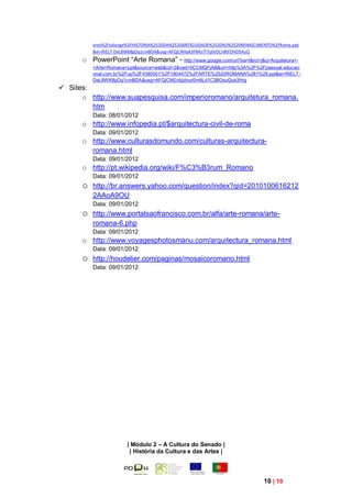 ores%2Fsolange%2FHISTORIA%2520DA%2520ANTIGUIDADE%2520AO%2520RENASCIMENTO%2FRoma.ppt
          &ei=RiELT-DeL8WK8gOq1cmBDA&usg=AFQjCNHpk3F84iJ7l7qtVOCnBtFDHD5AuQ
      o PowerPoint “Arte Romana” - http://www.google.com/url?sa=t&rct=j&q=Arquitetura+-
          +Arte+Romana+ppt&source=web&cd=2&ved=0CCMQFjAB&url=http%3A%2F%2Fpessoal.educaci
          onal.com.br%2Fup%2F4380001%2F1804472%2FARTE%2520ROMANA%281%29.ppt&ei=RiELT-
          DeL8WK8gOq1cmBDA&usg=AFQjCNEnbjzlnur0m6Ld1C3BOsuQya3Hrg
 Sites:
      o http://www.suapesquisa.com/imperioromano/arquitetura_romana.
         htm
          Data: 08/01/2012
      o http://www.infopedia.pt/$arquitectura-civil-de-roma
          Data: 09/01/2012
      o http://www.culturasdomundo.com/culturas-arquitectura-
        romana.html
          Data: 09/01/2012
      o http://pt.wikipedia.org/wiki/F%C3%B3rum_Romano
          Data: 09/01/2012
      o   http://br.answers.yahoo.com/question/index?qid=2010100616212
          2AAoA9OU
          Data: 09/01/2012
      o   http://www.portalsaofrancisco.com.br/alfa/arte-romana/arte-
          romana-6.php
          Data: 09/01/2012
      o http://www.voyagesphotosmanu.com/arquitectura_romana.html
          Data: 09/01/2012
      o   http://houdelier.com/paginas/mosaicoromano.html
          Data: 09/01/2012




                       | Módulo 2 – A Cultura do Senado |
                        | História da Cultura e das Artes |




                                                                              10 | 10
 