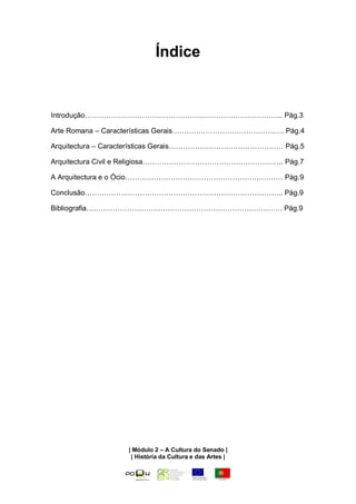 Índice


Introdução……………………………………………………………………….. Pág.3

Arte Romana – Características Gerais…………………………………….…. Pág.4

Arquitectura – Características Gerais………………………………………… Pág.5

Arquitectura Civil e Religiosa………………………………………………….. Pág.7

A Arquitectura e o Ócio………………………………………………………… Pág.9

Conclusão……………………………………………………………………….. Pág.9

Bibliografia………………………………………………………………………. Pág.9




                  | Módulo 2 – A Cultura do Senado |
                   | História da Cultura e das Artes |
 