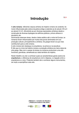 2|8
                            Introdução

A arte romana, referente à época artística do Império romano do ocidente, foi
muito influenciada pela cultura da grécia antiga e estende-se do século VIII a.C
ao século IV d.C. difundindo-se por diversas expressões artísticas desde a
construção de diversas tipologias de edifícios públicos, pintura afresco à
escultura, etc.
Dominando extensas áreas, desde o leste asiático até o norte da Europa, os
romanos foram influenciados por muitos dos povos dominados em sua
produção cultural, principalmente a artística. Os gregos foram os que mais
contribuíram para a arte romana.
A arte romana tem destaque na arquitetura, na pintura e na escultura.
É dito que no início da história romana a produção artística era mera cópia da
arte grega. Mas com o passar do tempo os romanos produziram uma arte
funcional, grandiosa, semelhante ao vasto território do império.

Neste trabalho vou dar a conhecer quais as características gerais acerca da
arquitectura, a diferença de arquitectura civil e religiosa, e a ligação entre a
arquitectura e o ócio. Pretendo também dar a conhecer alguns monumentos,
de modo a exemplificar esta arte.




                         | Módulo 2 – A Cultura do Senado |
                          | História da Cultura e das Artes |
 