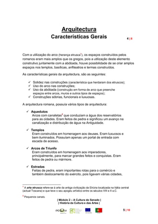 Arquitectura
                         Características Gerais                                              4|8




Com a utilização do arco (herança etrusca1), os espaços construídos pelos
romanos eram mais amplos que os gregos, pois a utilização deste elemento
construtivo juntamente com a abóbada, houve possibilidade de se criar amplos
espaços nos templos, basílicas, anfiteatros e termas construídos.

As características gerais da arquitectura, são as seguintes:

        Solidez nas construções (característica que herdaram dos etruscos);
        Uso do arco nas construções;
        Uso da abóbada (construção em forma de arco que preenche
         espaços entre arcos, muros e outros tipos de espaços) ;
        Construções sóbrias, funcionais e luxuosas.

A arquitectura romana, possuía vários tipos de arquitectura:

      Aquedutos
       Arcos com canaletas2 que conduziam a água dos reservatórios
       para as cidades. Eram feitos de pedra e significou um avanço na
       canalização e distribuição de água na Antiguidade.

      Templos
        Eram construídos em homenagem aos deuses. Eram luxuosos e
        bem iluminados. Possuíam apenas um portal de entrada com
        escada de acesso.

      Arcos de Triunfo
       Eram construídos em homenagem aos imperadores,
       principalmente, para marcar grandes feitos e conquistas. Eram
       feitos de pedra ou mármore.

      Estradas
       Feitas de pedra, eram importantes rotas para o comércio e
       também deslocamento do exército, pois ligavam várias cidades,


1
  A arte etrusca refere-se à arte da antiga civilização da Etrúria localizada na Itália central
(actual Toscana) e que teve o seu apogeu artístico entre os séculos VIII e II a.C.
2
    Pequenos canais.
                              | Módulo 2 – A Cultura do Senado |
                               | História da Cultura e das Artes |

                                                                                          5 | 10
 